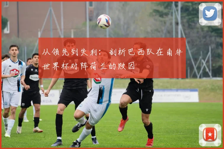 从领先到失利：剖析巴西队在南非世界杯对阵荷兰的败因