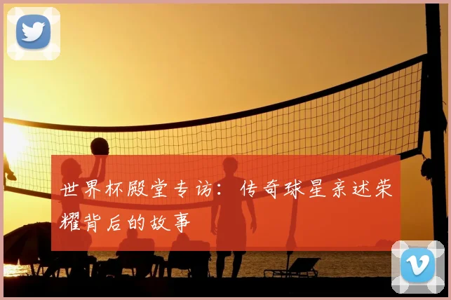 世界杯殿堂专访：传奇球星亲述荣耀背后的故事