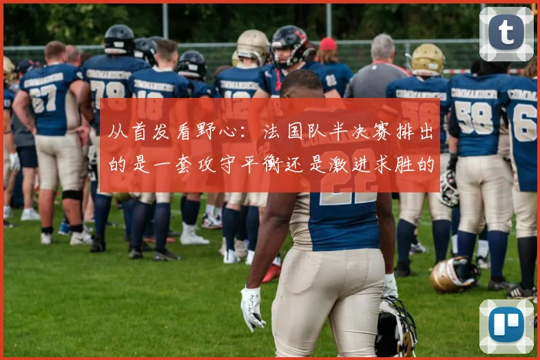 从首发看野心：法国队半决赛排出的是一套攻守平衡还是激进求胜的阵型？