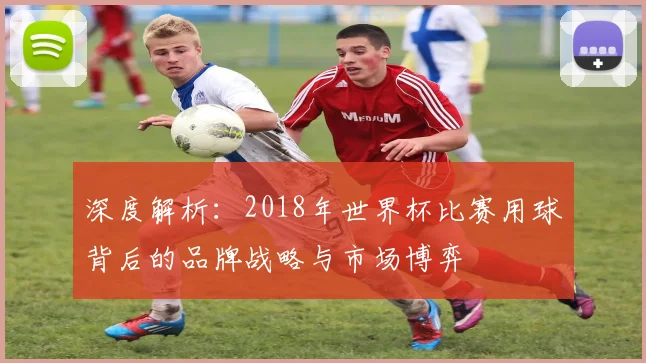 深度解析:2018年世界杯比赛用球背后的品牌战略与市场博弈