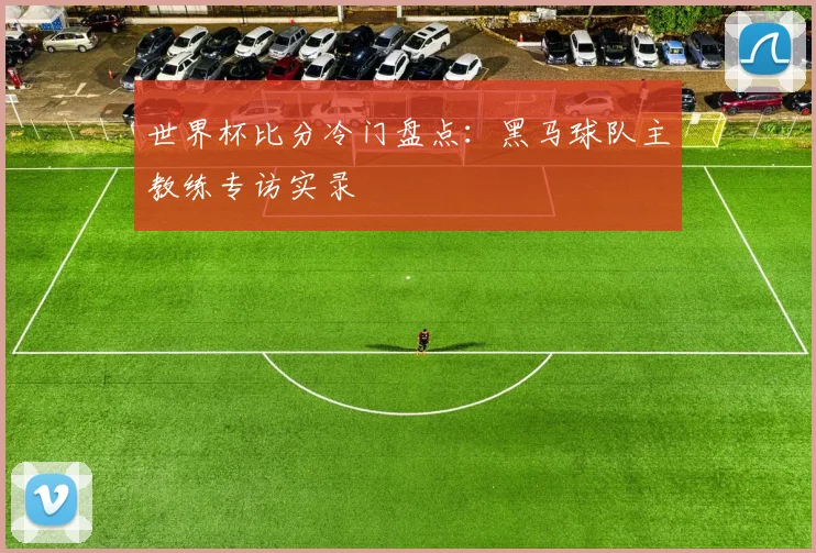 世界杯比分冷门盘点：黑马球队主教练专访实录
