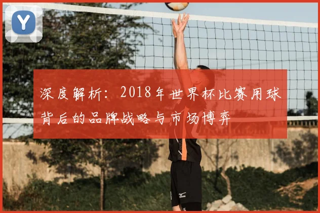 深度解析：2018年世界杯比赛用球背后的品牌战略与市场博弈